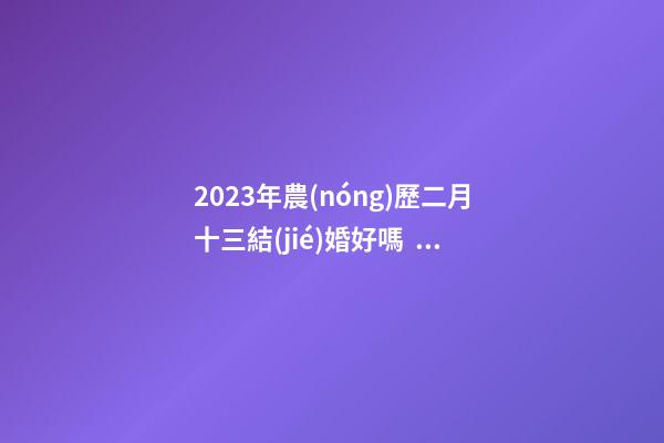 2023年農(nóng)歷二月十三結(jié)婚好嗎，宜嫁娶嗎